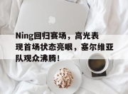爱游戏体育-Ning回归赛场，高光表现首场状态亮眼，塞尔维亚队观众沸腾！的简单介绍
